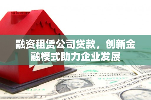 扶风融资租赁公司贷款，创新金融模式助力企业发展