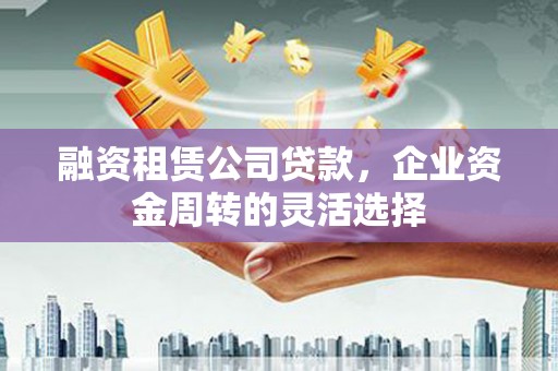 扶风融资租赁公司贷款，企业资金周转的灵活选择