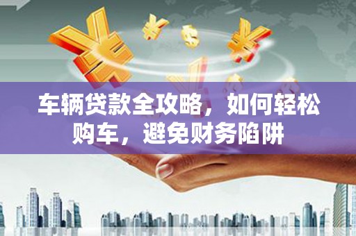 扶风车辆贷款全攻略，如何轻松购车，避免财务陷阱