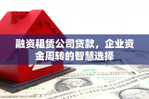 扶风融资租赁公司贷款，企业资金周转的智慧选择