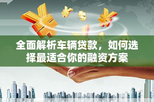 扶风全面解析车辆贷款，如何选择最适合你的融资方案