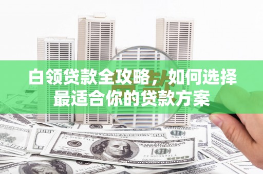 扶风白领贷款全攻略，如何选择最适合你的贷款方案